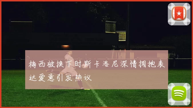 梅西被换下时斯卡洛尼深情拥抱表达爱意引发热议