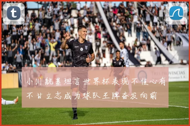 小川航基坦言世界杯表现不佳心有不甘立志成为球队王牌奋发向前