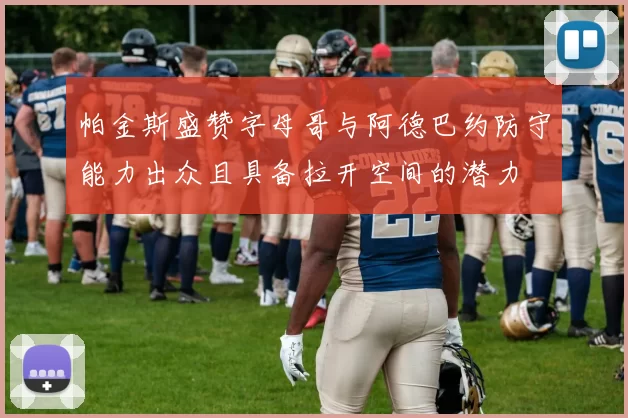 帕金斯盛赞字母哥与阿德巴约防守能力出众且具备拉开空间的潜力