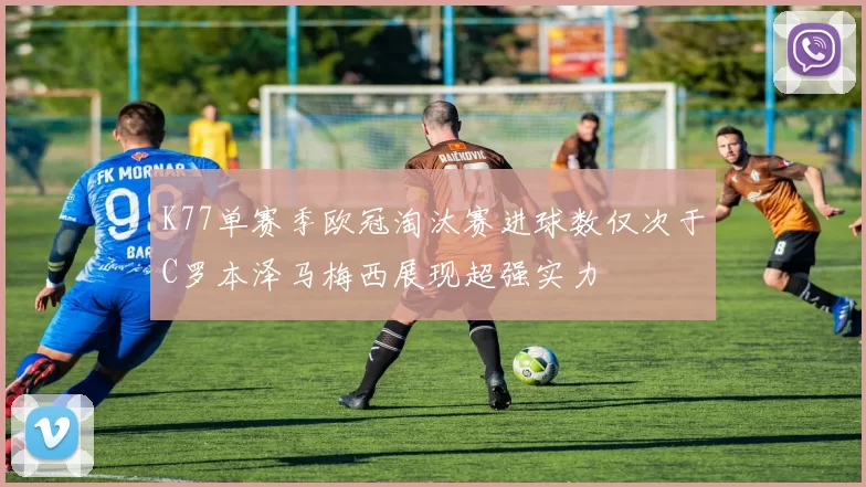K77单赛季欧冠淘汰赛进球数仅次于C罗本泽马梅西展现超强实力