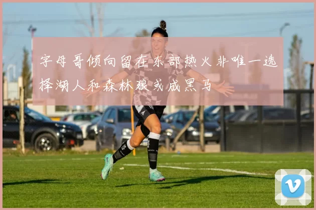 字母哥倾向留在东部热火非唯一选择湖人和森林狼或成黑马