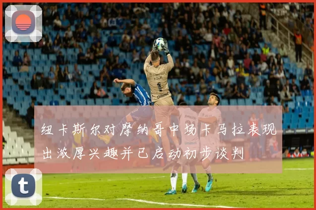 纽卡斯尔对摩纳哥中场卡马拉表现出浓厚兴趣并已启动初步谈判