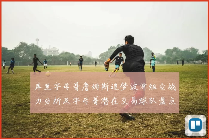 库里字母哥詹姆斯追梦波津组合战力分析及字母哥潜在交易球队盘点