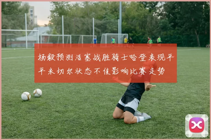 杨毅预测活塞战胜骑士哈登表现平平米切尔状态不佳影响比赛走势