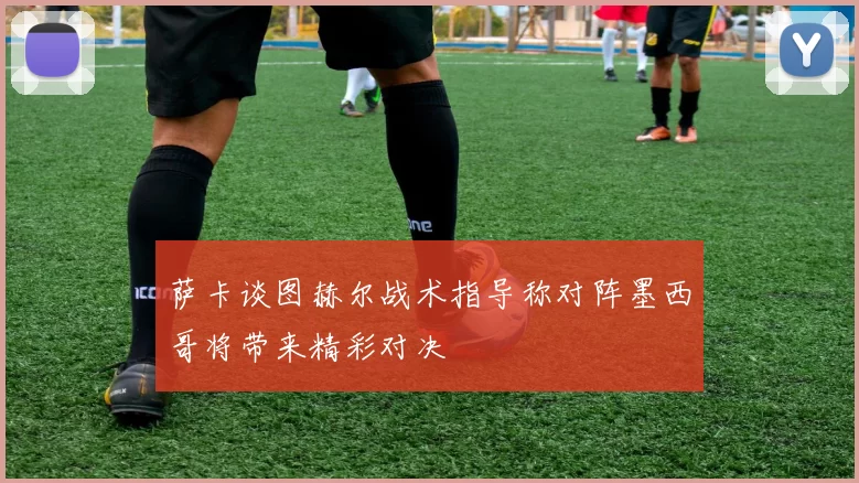 萨卡谈图赫尔战术指导称对阵墨西哥将带来精彩对决