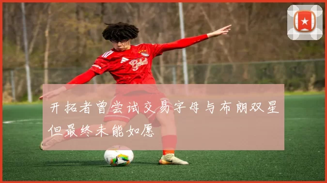 开拓者曾尝试交易字母与布朗双星但最终未能如愿