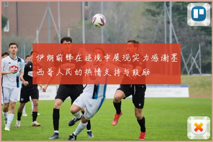 伊朗前锋在逆境中展现实力感谢墨西哥人民的热情支持与鼓励
