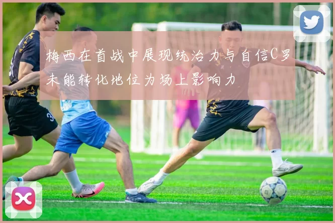 梅西在首战中展现统治力与自信C罗未能转化地位为场上影响力