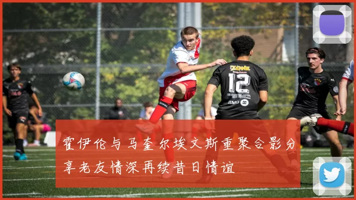 霍伊伦与马奎尔埃文斯重聚合影分享老友情深再续昔日情谊