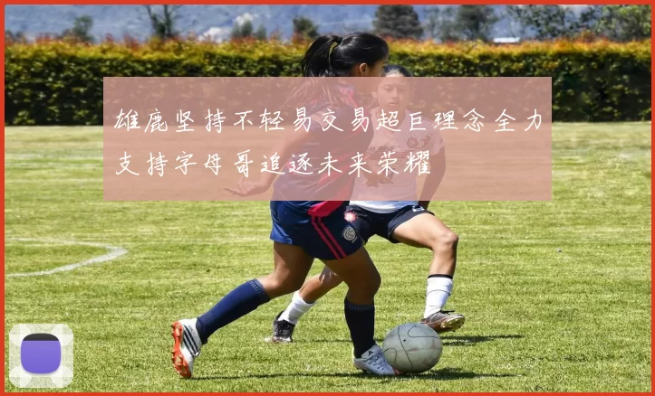 雄鹿坚持不轻易交易超巨理念全力支持字母哥追逐未来荣耀