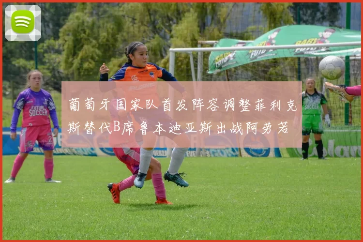 葡萄牙国家队首发阵容调整菲利克斯替代B席鲁本迪亚斯出战阿劳若