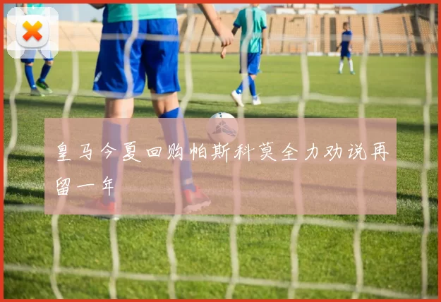 皇马今夏回购帕斯科莫全力劝说再留一年