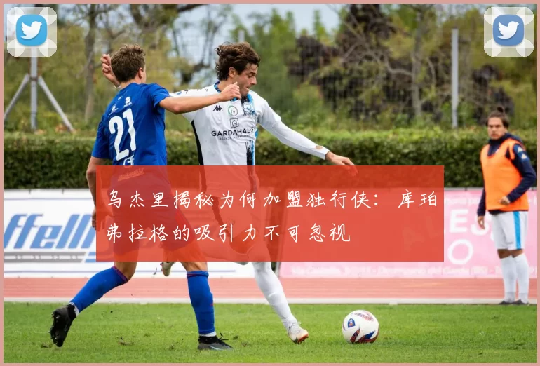 乌杰里揭秘为何加盟独行侠：库珀弗拉格的吸引力不可忽视