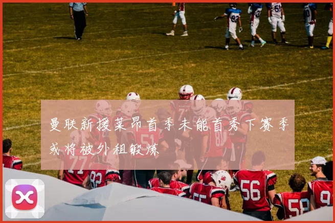 曼联新援莱昂首季未能首秀下赛季或将被外租锻炼