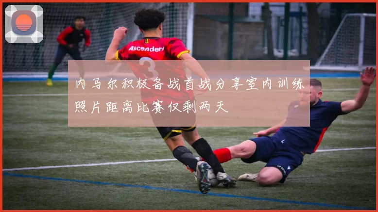 内马尔积极备战首战分享室内训练照片距离比赛仅剩两天