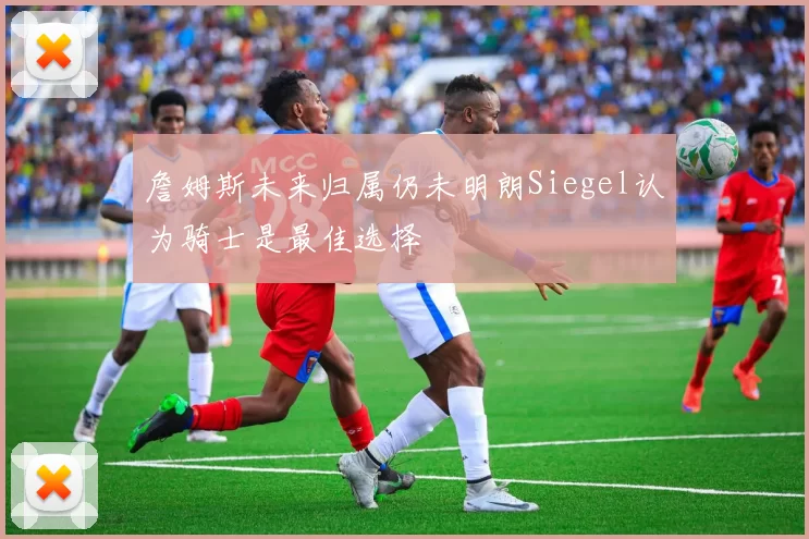 詹姆斯未来归属仍未明朗Siegel认为骑士是最佳选择