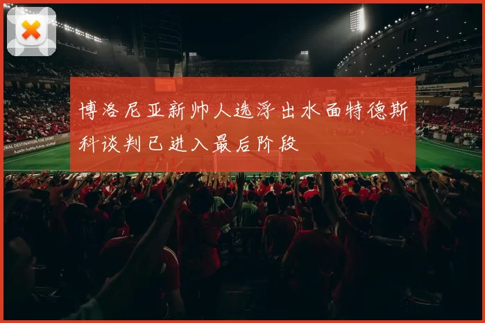 博洛尼亚新帅人选浮出水面特德斯科谈判已进入最后阶段