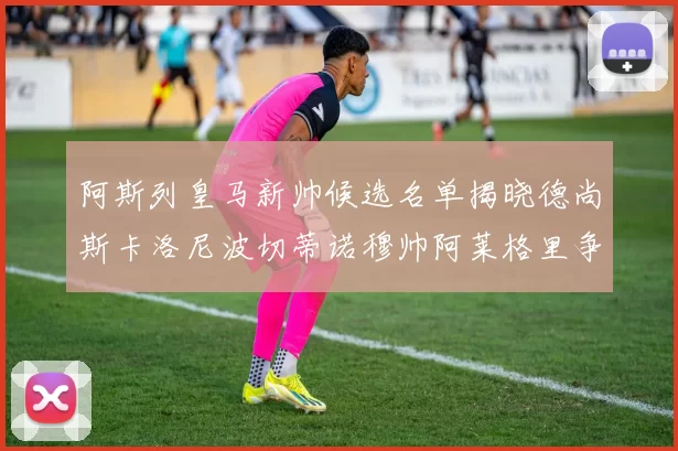 阿斯列皇马新帅候选名单揭晓德尚斯卡洛尼波切蒂诺穆帅阿莱格里争夺教鞭