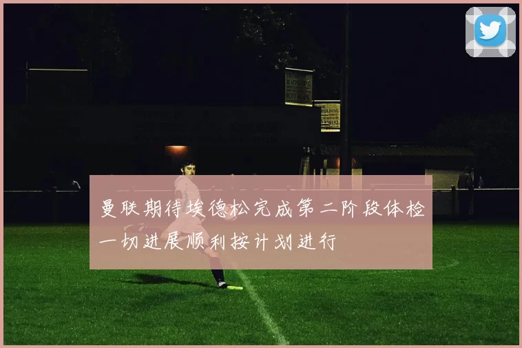 曼联期待埃德松完成第二阶段体检一切进展顺利按计划进行