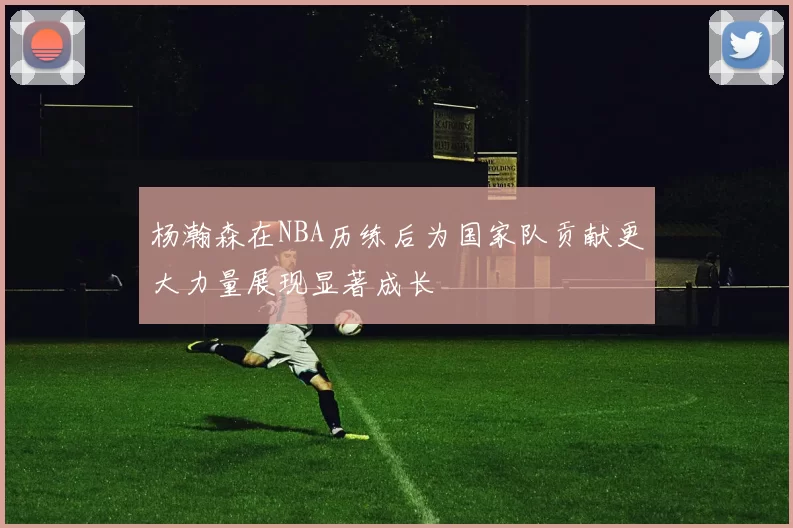 杨瀚森在NBA历练后为国家队贡献更大力量展现显著成长