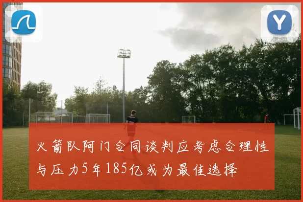 火箭队阿门合同谈判应考虑合理性与压力5年185亿或为最佳选择