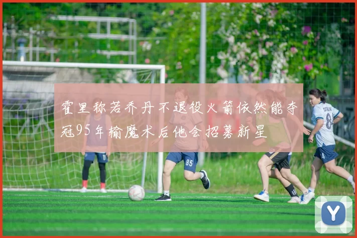 霍里称若乔丹不退役火箭依然能夺冠95年输魔术后他会招募新星